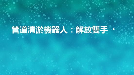 管道清淤機器人：解放雙手，拯救城市！